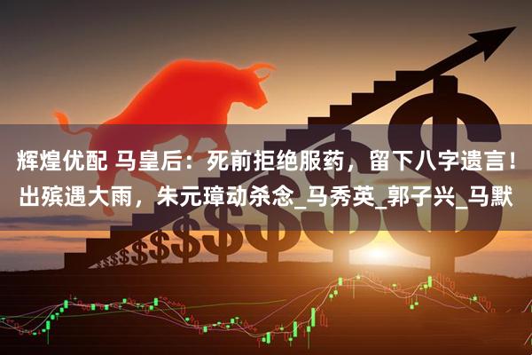 辉煌优配 马皇后：死前拒绝服药，留下八字遗言！出殡遇大雨，朱元璋动杀念_马秀英_郭子兴_马默