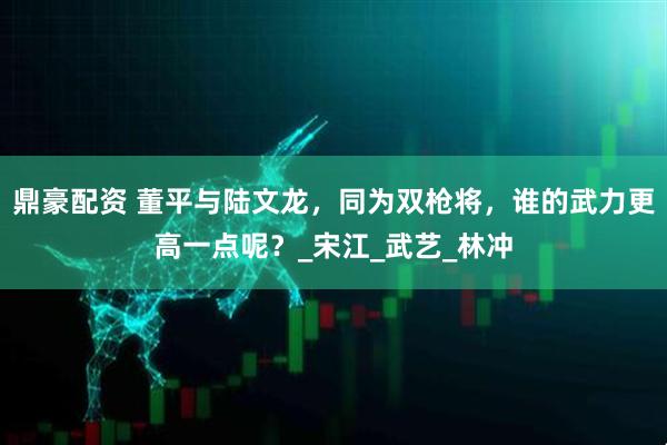 鼎豪配资 董平与陆文龙，同为双枪将，谁的武力更高一点呢？_宋江_武艺_林冲