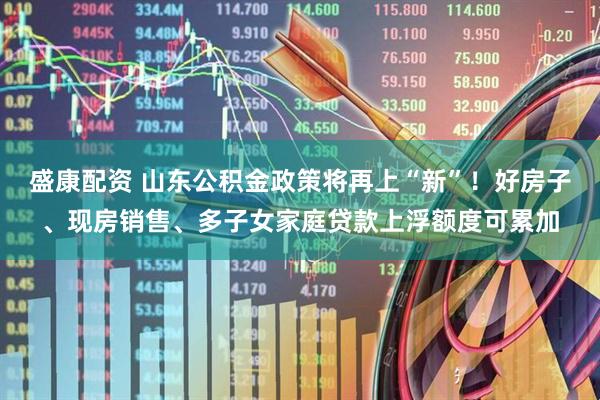 盛康配资 山东公积金政策将再上“新”！好房子、现房销售、多子女家庭贷款上浮额度可累加