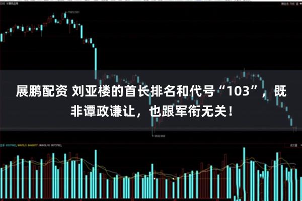 展鹏配资 刘亚楼的首长排名和代号“103”，既非谭政谦让，也跟军衔无关！
