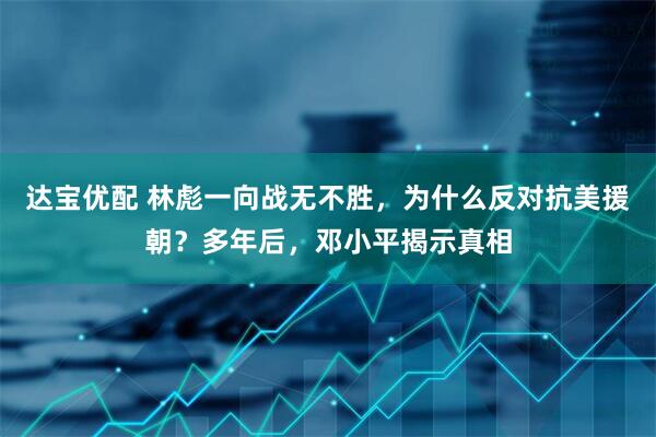 达宝优配 林彪一向战无不胜，为什么反对抗美援朝？多年后，邓小平揭示真相