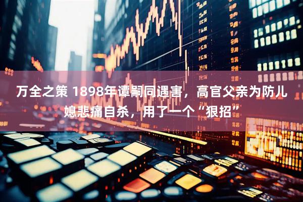 万全之策 1898年谭嗣同遇害，高官父亲为防儿媳悲痛自杀，用了一个“狠招”