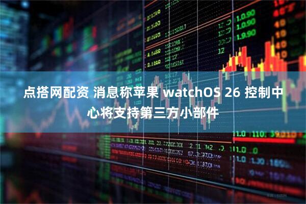 点搭网配资 消息称苹果 watchOS 26 控制中心将支持第三方小部件