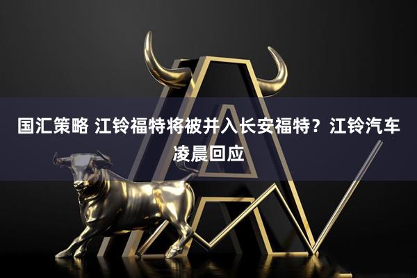 国汇策略 江铃福特将被并入长安福特？江铃汽车凌晨回应