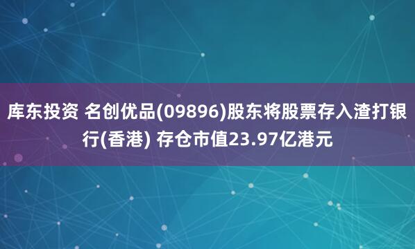 库东投资 名创优品(09896)股东将股票存入渣打银行(香港) 存仓市值23.97亿港元