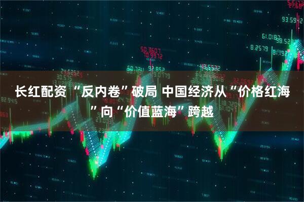 长红配资 “反内卷”破局 中国经济从“价格红海”向“价值蓝海”跨越