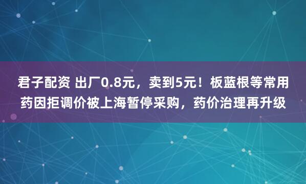 君子配资 出厂0.8元，卖到5元！板蓝根等常用药因拒调价被上海暂停采购，药价治理再升级