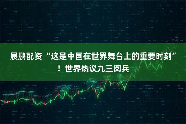 展鹏配资 “这是中国在世界舞台上的重要时刻”！世界热议九三阅兵