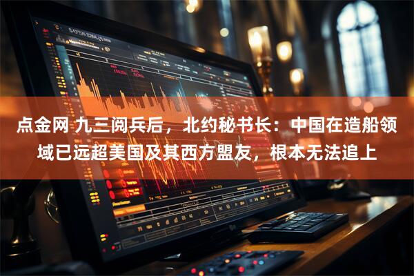 点金网 九三阅兵后，北约秘书长：中国在造船领域已远超美国及其西方盟友，根本无法追上