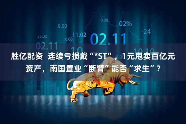 胜亿配资  连续亏损戴“*ST”，1元甩卖百亿元资产，南国置业“断臂”能否“求生”？