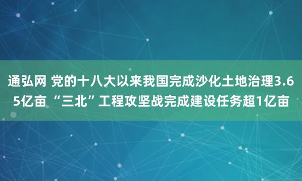 通弘网 党的十八大以来我国完成沙化土地治理3.65亿亩 “三北”工程攻坚战完成建设任务超1亿亩