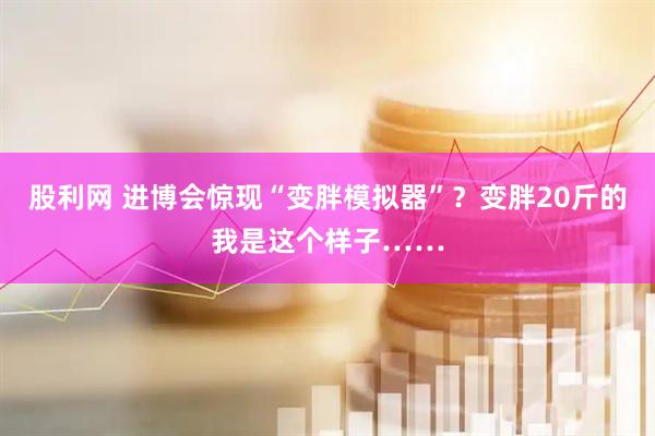 股利网 进博会惊现“变胖模拟器”？变胖20斤的我是这个样子……
