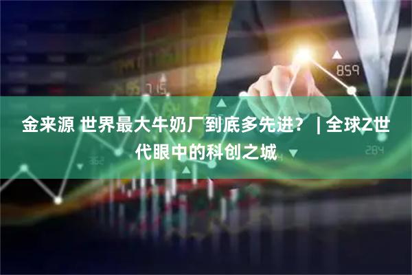 金来源 世界最大牛奶厂到底多先进？ | 全球Z世代眼中的科创之城