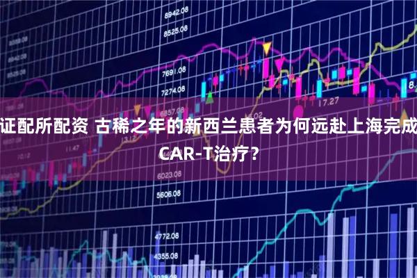 证配所配资 古稀之年的新西兰患者为何远赴上海完成CAR-T治疗？
