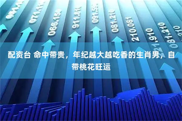 配资台 命中带贵，年纪越大越吃香的生肖男，自带桃花旺运
