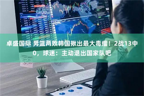 卓盛国际 男篮两败韩国揪出最大毒瘤！2战13中0，球迷：主动退出国家队吧