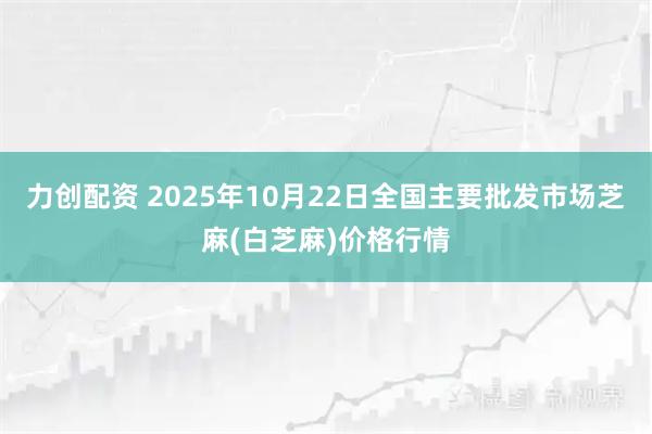 力创配资 2025年10月22日全国主要批发市场芝麻(白芝麻)价格行情