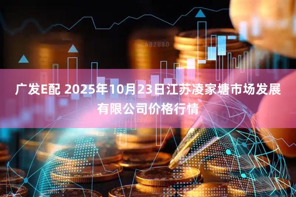 广发E配 2025年10月23日江苏凌家塘市场发展有限公司价格行情