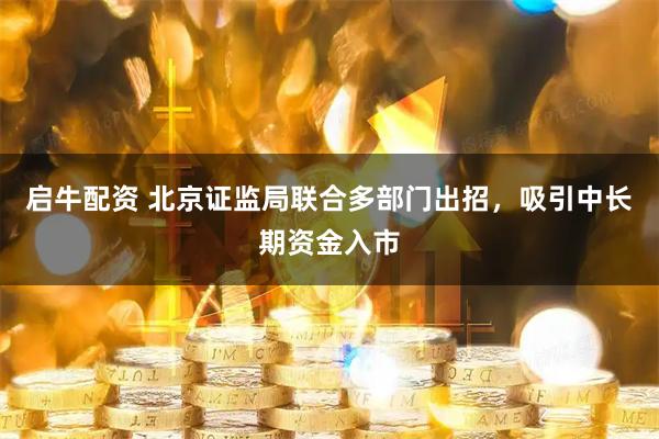 启牛配资 北京证监局联合多部门出招，吸引中长期资金入市
