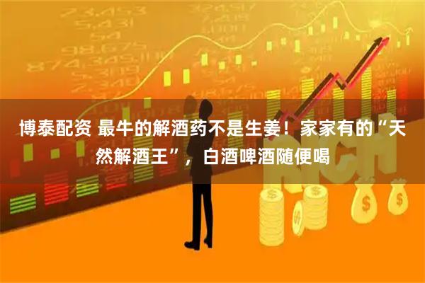 博泰配资 最牛的解酒药不是生姜！家家有的“天然解酒王”，白酒啤酒随便喝