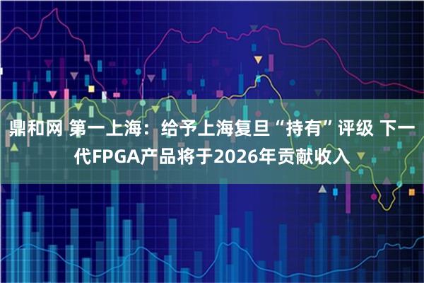 鼎和网 第一上海：给予上海复旦“持有”评级 下一代FPGA产品将于2026年贡献收入