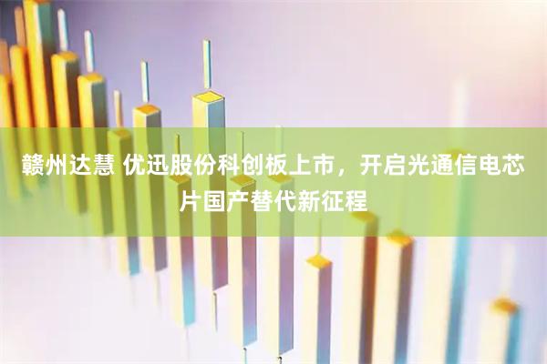 赣州达慧 优迅股份科创板上市，开启光通信电芯片国产替代新征程